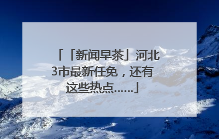 「新闻早茶」河北3市最新任免，还有这些热点……