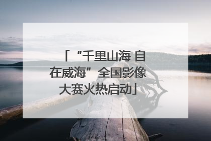 “千里山海 自在威海”全国影像大赛火热启动
