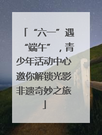 “六一”遇“端午”，青少年活动中心邀你解锁光影非遗奇妙之旅