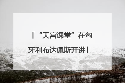 “天宫课堂”在匈牙利布达佩斯开讲
