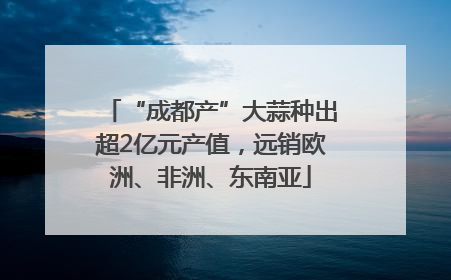 “成都产”大蒜种出超2亿元产值，远销欧洲、非洲、东南亚