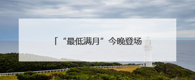 “最低满月”今晚登场！天文专家：相对最低，其实与普通满月无异