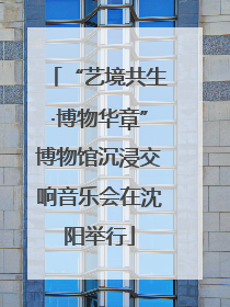 “艺境共生·博物华章”博物馆沉浸交响音乐会在沈阳举行