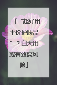 “超好用平价护肤品”？白天用或有致癌风险