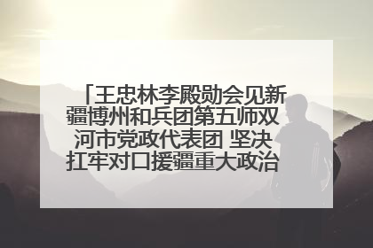 王忠林李殿勋会见新疆博州和兵团第五师双河市党政代表团 坚决扛牢对口援疆重大政治责任 推动双方实现优势互补务实合作
