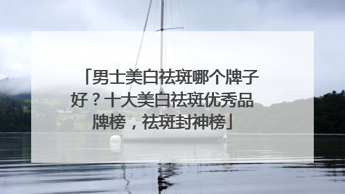 男士美白祛斑哪个牌子好？十大美白祛斑优秀品牌榜，祛斑封神榜