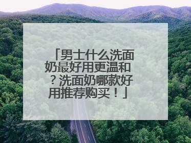 男士什么洗面奶最好用更温和？洗面奶哪款好用推荐购买！