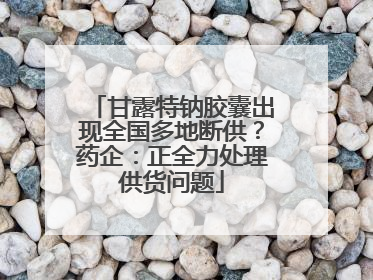 甘露特钠胶囊出现全国多地断供？药企：正全力处理供货问题