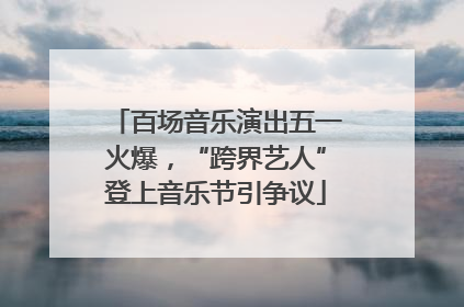 百场音乐演出五一火爆，“跨界艺人”登上音乐节引争议