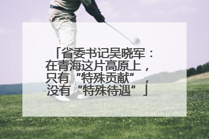 省委书记吴晓军：在青海这片高原上，只有“特殊贡献”，没有“特殊待遇”