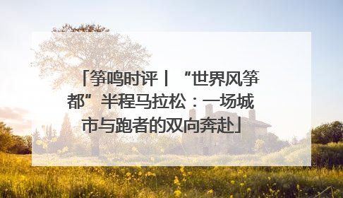 筝鸣时评丨“世界风筝都”半程马拉松：一场城市与跑者的双向奔赴