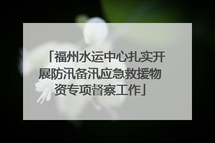 福州水运中心扎实开展防汛备汛应急救援物资专项督察工作