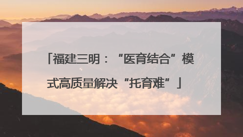 福建三明：“医育结合”模式高质量解决“托育难”