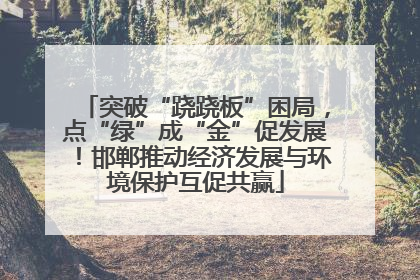 突破“跷跷板”困局，点“绿”成“金”促发展！邯郸推动经济发展与环境保护互促共赢