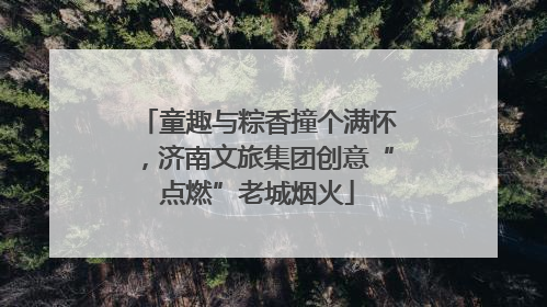 童趣与粽香撞个满怀，济南文旅集团创意“点燃”老城烟火