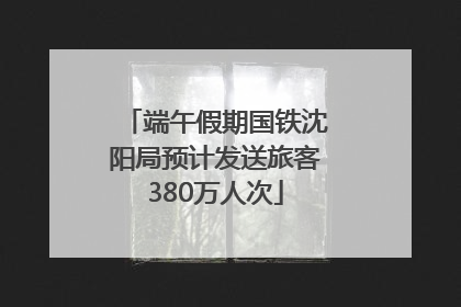 端午假期国铁沈阳局预计发送旅客380万人次