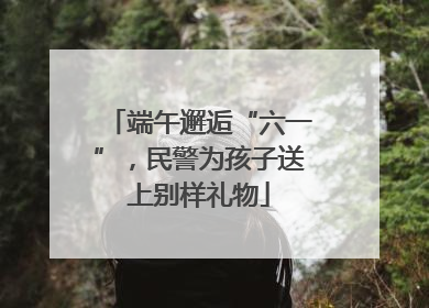 端午邂逅“六一”，民警为孩子送上别样礼物