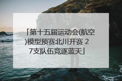 第十五届运动会(航空)模型预赛北川开赛 27支队伍竞逐蓝天
