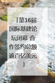 第16届国际基建论坛闭幕 合作签约总额逾百亿美元