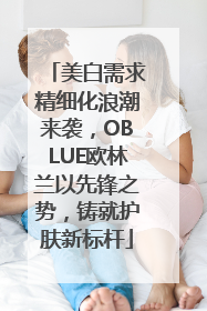 美白需求精细化浪潮来袭，OBLUE欧林兰以先锋之势，铸就护肤新标杆