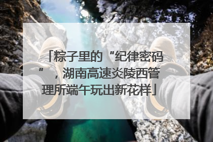 粽子里的“纪律密码”，湖南高速炎陵西管理所端午玩出新花样