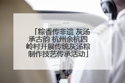 粽香传非遗 灰汤承古韵 杭州余杭四岭村开展传统灰汤粽制作技艺传承活动