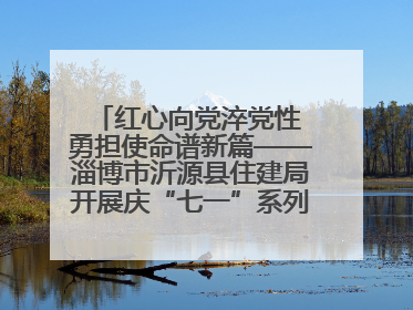 红心向党淬党性 勇担使命谱新篇——淄博市沂源县住建局开展庆“七一”系列主题活动