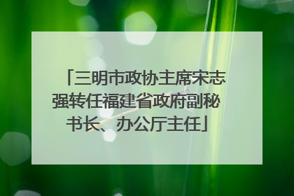 三明市政协主席宋志强转任福建省政府副秘书长、办公厅主任