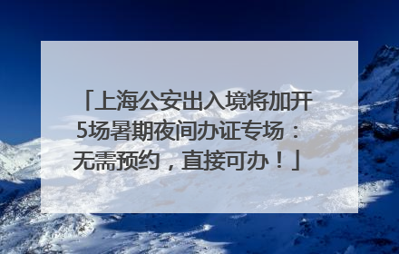 上海公安出入境将加开5场暑期夜间办证专场：无需预约，直接可办！