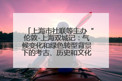 上海市社联等主办“伦敦-上海双城记：气候变化和绿色转型背景下的考古、历史和文化遗产”学术对话