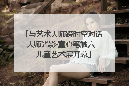 与艺术大师跨时空对话 大师光影·童心笔触六一儿童艺术展开幕