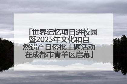 世界记忆项目进校园暨2025年文化和自然遗产日侨批主题活动在成都市青羊区启幕