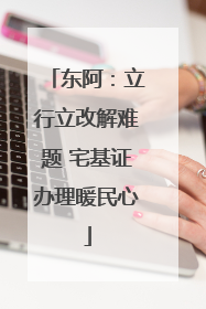 东阿：立行立改解难题 宅基证办理暖民心