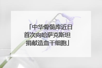 中华骨髓库近日首次向哈萨克斯坦捐献造血干细胞