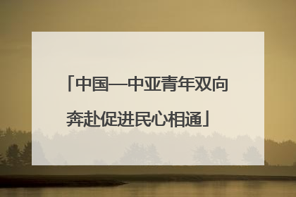 中国—中亚青年双向奔赴促进民心相通