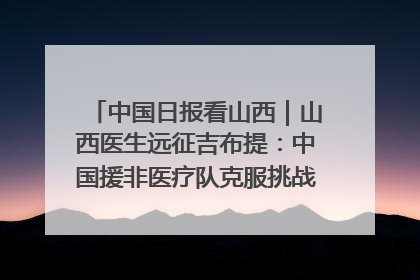 中国日报看山西｜山西医生远征吉布提：中国援非医疗队克服挑战救助非洲患者