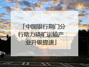 中国银行荆门分行助力磷矿运输产业升级提速