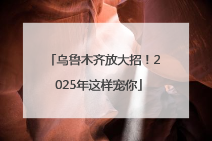 乌鲁木齐放大招！2025年这样宠你