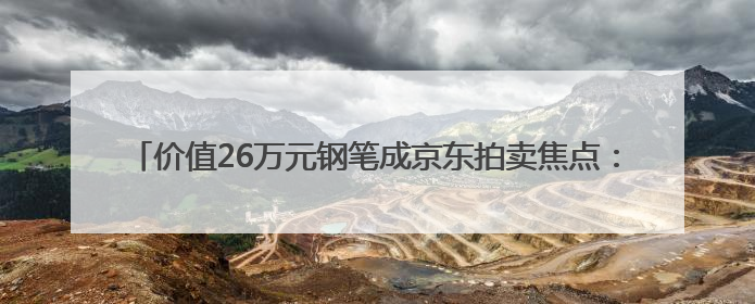 价值26万元钢笔成京东拍卖焦点：沈阳用户“捡漏”省下22.5万元
