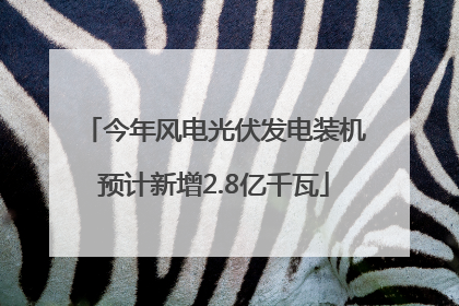 今年风电光伏发电装机预计新增2.8亿千瓦