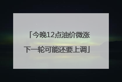 今晚12点油价微涨 下一轮可能还要上调