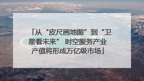 从“皮尺画地图”到“卫星看未来” 时空服务产业产值将形成万亿级市场