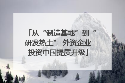 从“制造基地”到“研发热土” 外资企业投资中国提质升级