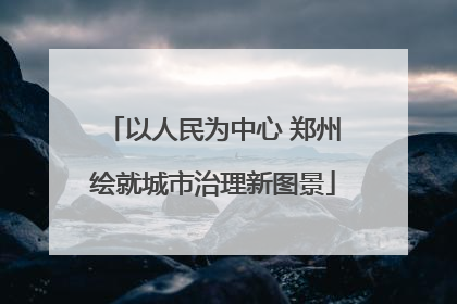 以人民为中心 郑州绘就城市治理新图景