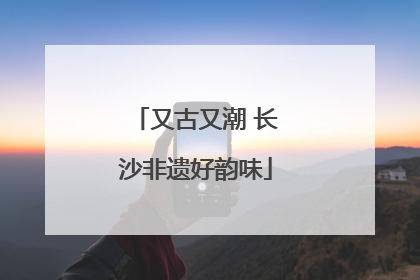 又古又潮 长沙非遗好韵味