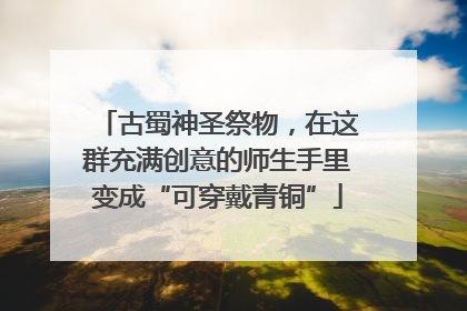 古蜀神圣祭物，在这群充满创意的师生手里变成“可穿戴青铜”