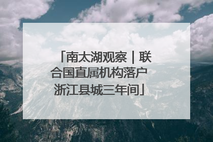 南太湖观察｜联合国直属机构落户浙江县城三年间