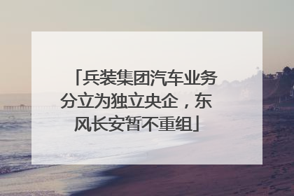 兵装集团汽车业务分立为独立央企，东风长安暂不重组