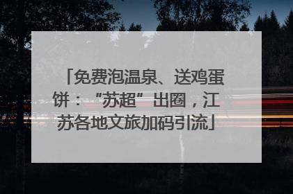 免费泡温泉、送鸡蛋饼：“苏超”出圈，江苏各地文旅加码引流