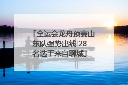 全运会龙舟预赛山东队强势出线 28名选手来自聊城